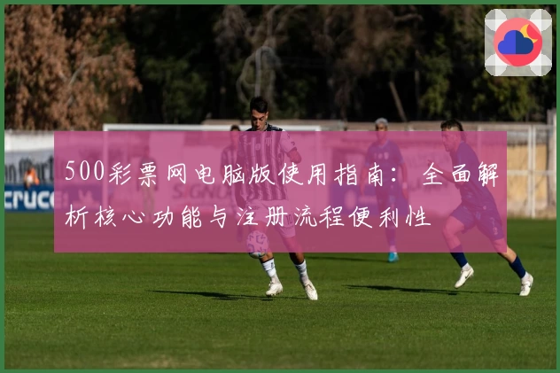 500彩票网电脑版使用指南：全面解析核心功能与注册流程便利性