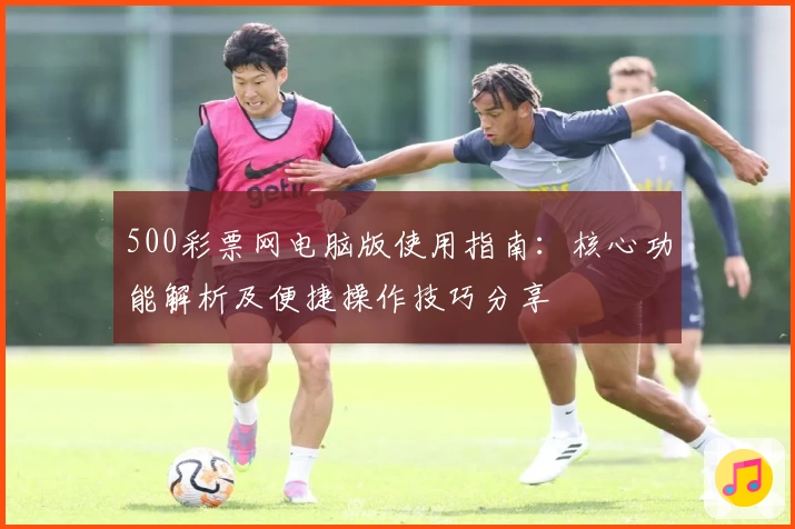 500彩票网电脑版使用指南：核心功能解析及便捷操作技巧分享