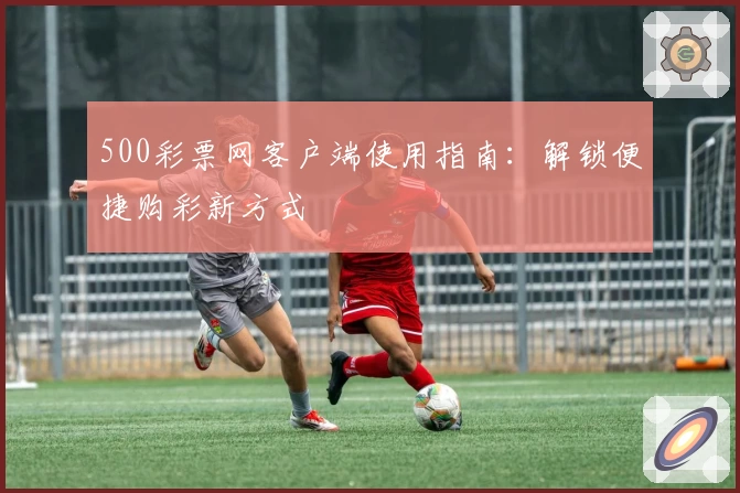 500彩票网客户端使用指南：解锁便捷购彩新方式
