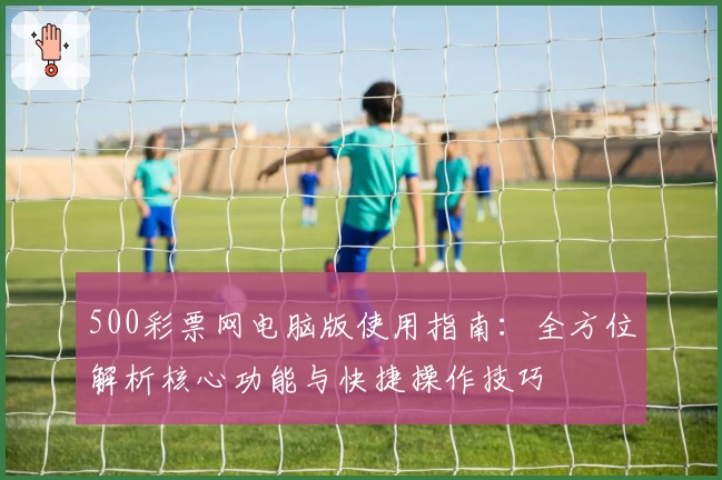 500彩票网电脑版使用指南：全方位解析核心功能与快捷操作技巧