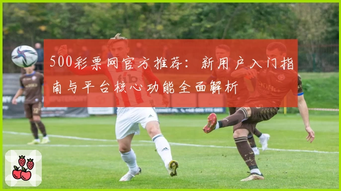 500彩票网官方推荐：新用户入门指南与平台核心功能全面解析
