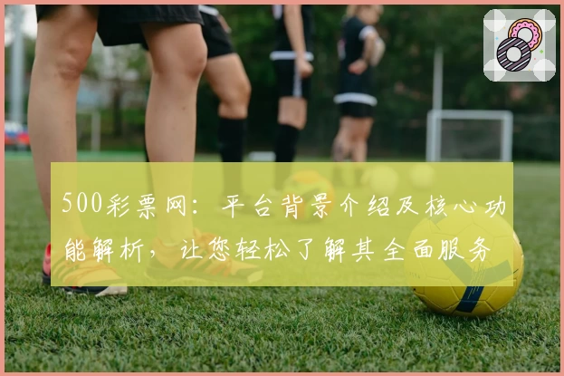 500彩票网：平台背景介绍及核心功能解析，让您轻松了解其全面服务优势