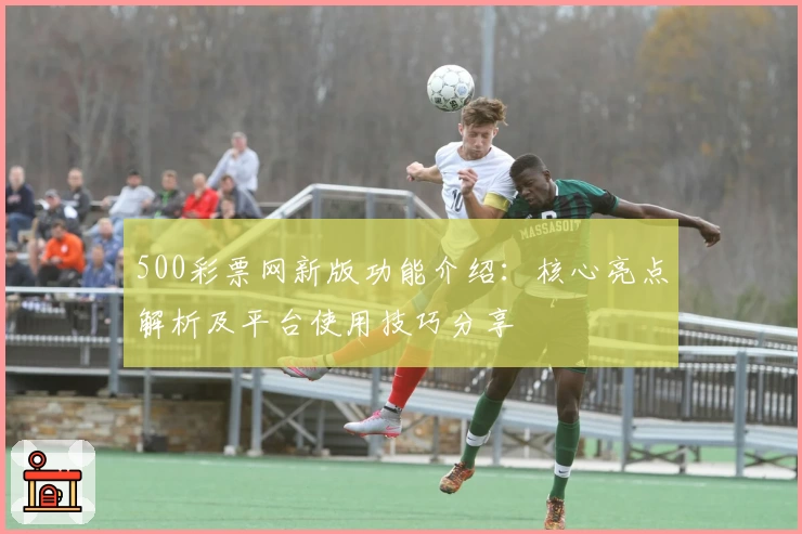 500彩票网新版功能介绍：核心亮点解析及平台使用技巧分享